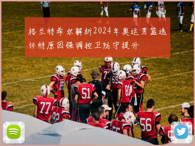 格兰特希尔解析2024年奥运男篮选怀特原因强调控卫防守提升