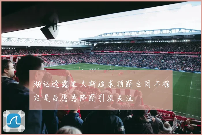 湖记透露里夫斯追求顶薪合同不确定是否愿意降薪引发关注