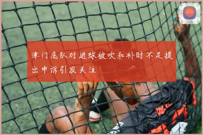 津门虎队对进球被吹和补时不足提出申诉引发关注