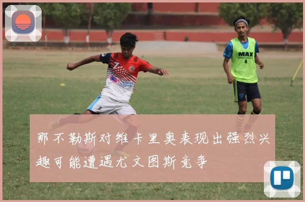 那不勒斯对维卡里奥表现出强烈兴趣可能遭遇尤文图斯竞争