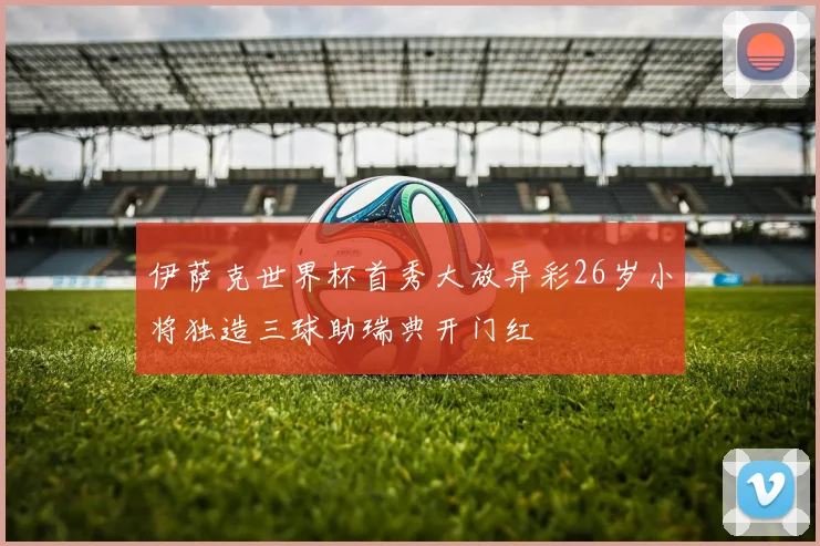 伊萨克世界杯首秀大放异彩26岁小将独造三球助瑞典开门红