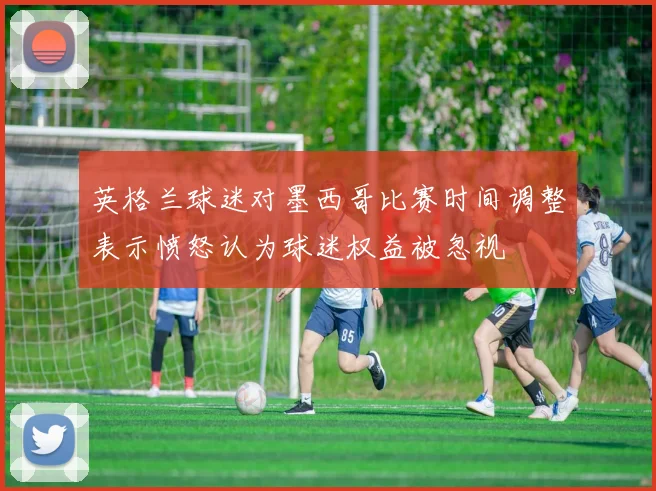 英格兰球迷对墨西哥比赛时间调整表示愤怒认为球迷权益被忽视