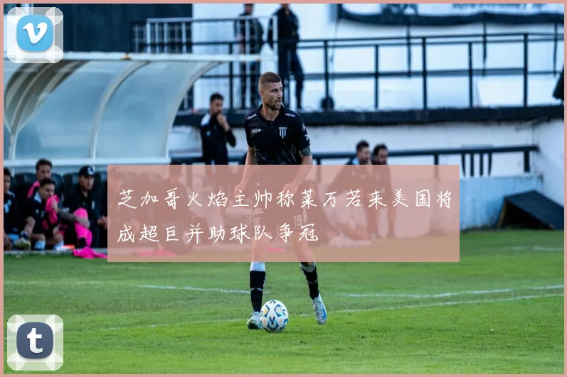 芝加哥火焰主帅称莱万若来美国将成超巨并助球队争冠