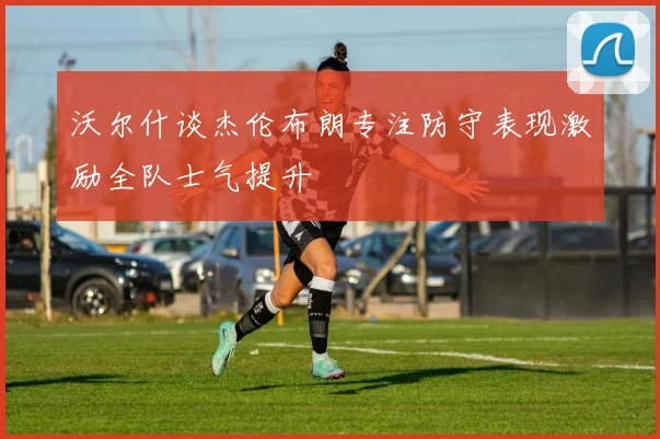 沃尔什谈杰伦布朗专注防守表现激励全队士气提升