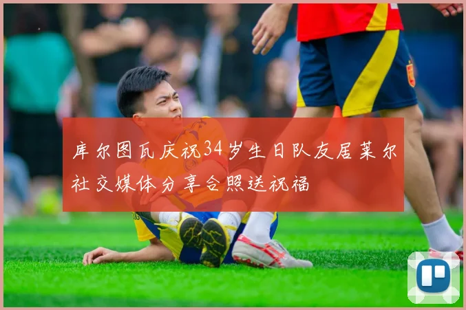 库尔图瓦庆祝34岁生日队友居莱尔社交媒体分享合照送祝福