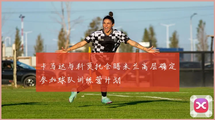 卡马达与科莫托会晤米兰高层确定参加球队训练营计划
