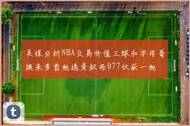 美媒分析NBA交易价值三球和字母哥换来多首轮选秀权而077仅获一轮