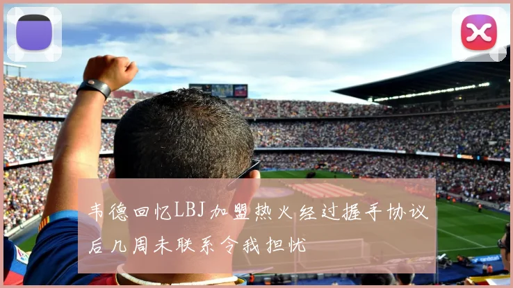 韦德回忆LBJ加盟热火经过握手协议后几周未联系令我担忧