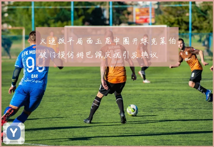 火速扳平局面玉昆中圈开球克莱伯破门模仿姆巴佩庆祝引发热议