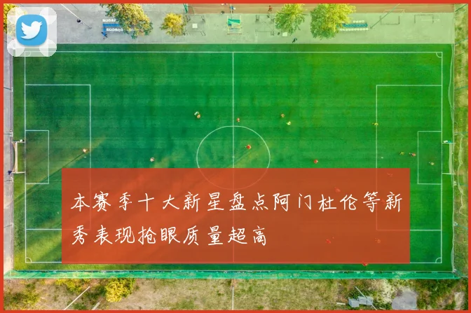 本赛季十大新星盘点阿门杜伦等新秀表现抢眼质量超高