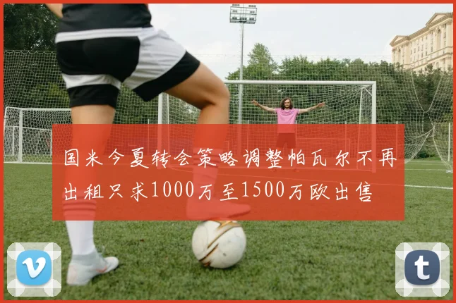 国米今夏转会策略调整帕瓦尔不再出租只求1000万至1500万欧出售