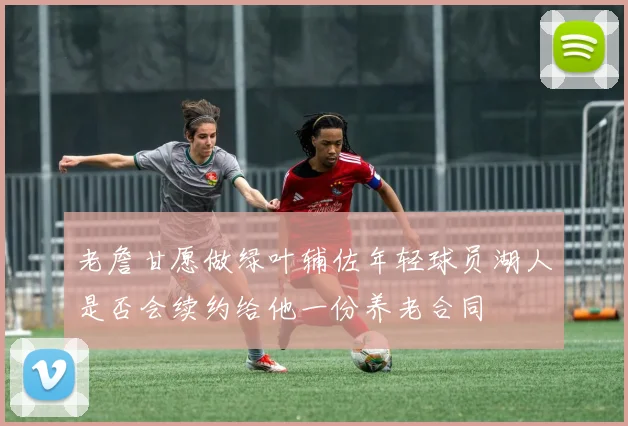 老詹甘愿做绿叶辅佐年轻球员湖人是否会续约给他一份养老合同