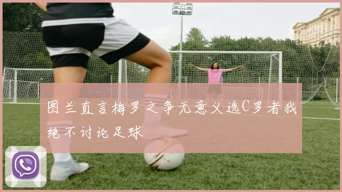 图兰直言梅罗之争无意义选C罗者我绝不讨论足球