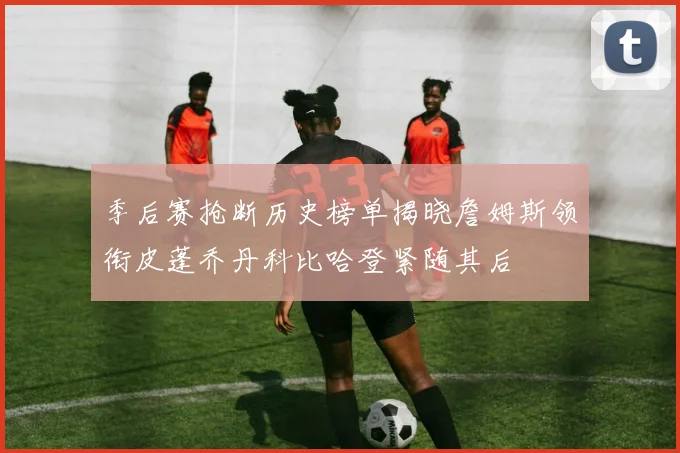 季后赛抢断历史榜单揭晓詹姆斯领衔皮蓬乔丹科比哈登紧随其后