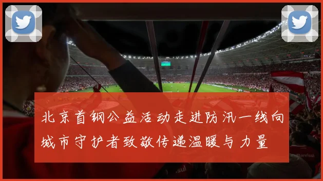 北京首钢公益活动走进防汛一线向城市守护者致敬传递温暖与力量