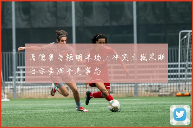 马德鲁与杨明洋场上冲突主裁果断出示黄牌平息事态