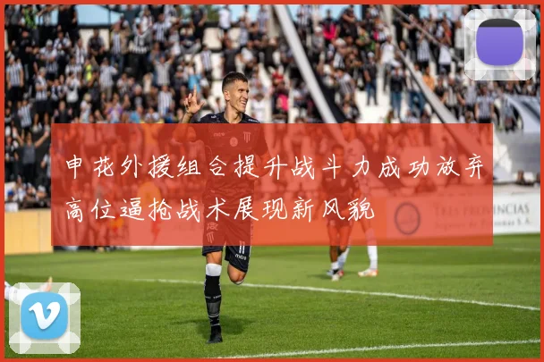 申花外援组合提升战斗力成功放弃高位逼抢战术展现新风貌