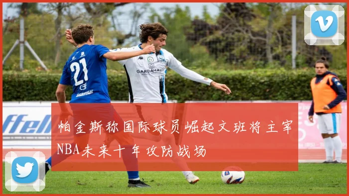 帕金斯称国际球员崛起文班将主宰NBA未来十年攻防战场