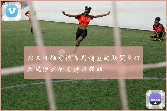 帕夫洛维奇谈与恩梅查的默契合作及诺伊尔的支持与帮助