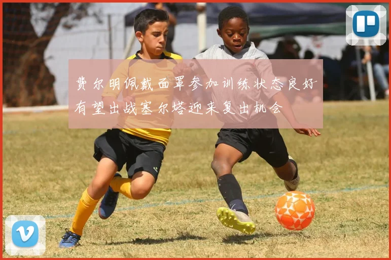 费尔明佩戴面罩参加训练状态良好有望出战塞尔塔迎来复出机会