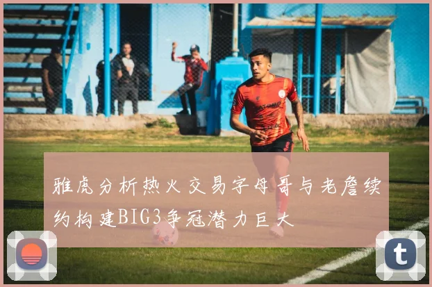雅虎分析热火交易字母哥与老詹续约构建BIG3争冠潜力巨大